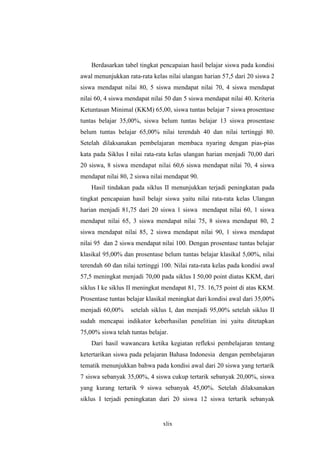 Berdasarkan tabel tingkat pencapaian hasil belajar siswa pada kondisi 
awal menunjukkan rata-rata kelas nilai ulangan harian 57,5 dari 20 siswa 2 
siswa mendapat nilai 80, 5 siswa mendapat nilai 70, 4 siswa mendapat 
nilai 60, 4 siswa mendapat nilai 50 dan 5 siswa mendapat nilai 40. Kriteria 
Ketuntasan Minimal (KKM) 65,00, siswa tuntas belajar 7 siswa prosentase 
tuntas belajar 35,00%, siswa belum tuntas belajar 13 siswa prosentase 
belum tuntas belajar 65,00% nilai terendah 40 dan nilai tertinggi 80. 
Setelah dilaksanakan pembelajaran membaca nyaring dengan pias-pias 
kata pada Siklus I nilai rata-rata kelas ulangan harian menjadi 70,00 dari 
20 siswa, 8 siswa mendapat nilai 60,6 siswa mendapat nilai 70, 4 siswa 
mendapat nilai 80, 2 siswa nilai mendapat 90. 
Hasil tindakan pada siklus II menunjukkan terjadi peningkatan pada 
tingkat pencapaian hasil belajr siswa yaitu nilai rata-rata kelas Ulangan 
harian menjadi 81,75 dari 20 siswa 1 siswa mendapat nilai 60, 1 siswa 
mendapat nilai 65, 3 siswa mendapat nilai 75, 8 siswa mendapat 80, 2 
siswa mendapat nilai 85, 2 siswa mendapat nilai 90, 1 siswa mendapat 
nilai 95 dan 2 siswa mendapat nilai 100. Dengan prosentase tuntas belajar 
klasikal 95,00% dan prosentase belum tuntas belajar klasikal 5,00%, nilai 
terendah 60 dan nilai tertinggi 100. Nilai rata-rata kelas pada kondisi awal 
57,5 meningkat menjadi 70,00 pada siklus I 50,00 point diatas KKM, dari 
siklus I ke siklus II meningkat mendapat 81, 75. 16,75 point di atas KKM. 
Prosentase tuntas belajar klasikal meningkat dari kondisi awal dari 35,00% 
menjadi 60,00% setelah siklus I, dan menjadi 95,00% setelah siklus II 
sudah mencapai indikator keberhasilan penelitian ini yaitu ditetapkan 
75,00% siswa telah tuntas belajar. 
Dari hasil wawancara ketika kegiatan refleksi pembelajaran tentang 
ketertarikan siswa pada pelajaran Bahasa Indonesia dengan pembelajaran 
tematik menunjukkan bahwa pada kondisi awal dari 20 siswa yang tertarik 
7 siswa sebanyak 35,00%, 4 siswa cukup tertarik sebanyak 20,00%, siswa 
yang kurang tertarik 9 siswa sebanyak 45,00%. Setelah dilaksanakan 
siklus I terjadi peningkatan dari 20 siswa 12 siswa tertarik sebanyak 
xlix 
 