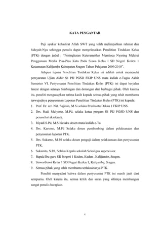 KATA PENGANTAR 
Puji syukur kehadirat Allah SWT yang telah melimpahkan rahmat dan 
hidayah-Nya sehingga penulis dapat menyelesaikan Penelitian Tindakan Kelas 
(PTK) dengan judul : “Peningkatan Keterampilan Membaca Nyaring Melalui 
Penggunaan Media Pias-Pias Kata Pada Siswa Kelas I SD Negeri Keden 1 
Kecamatan Kalijambe Kabupaten Sragen Tahun Pelajaran 2009/2010”. 
Adapun tujuan Penelitian Tindakan Kelas ini adalah untuk memenuhi 
persyaratan Ujian Akhir S1 PJJ PGSD FKIP UNS mata kuliah e-Tugas Akhir 
Semester VI. Penyusunan Penelitian Tindakan Kelas (PTK) ini dapat berjalan 
lancar dengan adanya bimbingan dan dorongan dari berbagai pihak. Oleh karena 
itu, peneliti mengucapkan terima kasih kepada semua pihak yang telah membantu 
terwujudnya penyusunan Laporan Penelitian Tindakan Kelas (PTK) ini kepada: 
1. Prof. Dr. rer. Nat. Sajidan, M.Si selaku Pembantu Dekan 1 FKIP UNS. 
2. Drs. Hadi Mulyono, M.Pd, selaku ketua progam S1 PJJ PGSD UNS dan 
v 
penasehat akademik. 
3. Riyadi S.Pd, M.Si Selaku dosen mata kuliah e-Ta. 
4. Drs. Kartono, M.Pd Selaku dosen pembimbing dalam pelaksanaan dan 
penyusunan laporan PTK. 
5. Drs. Sukarno, M.Pd selaku dosen penguji dalam pelaksanaan dan penyusunan 
PTK. 
6. Sukamto, S.Pd, Selaku Kepala sekolah Sekaligus supervisior. 
7. Bapak/Ibu guru SD Negeri 1 Keden, Keden , Kalijambe, Sragen. 
8. Siswa-Siswi Kelas 1 SD Negeri Keden 1, Kalijambe, Sragen. 
9. Semua pihak yang telah membantu terlaksananya PTK. 
Peneliti menyadari bahwa dalam penyusunan PTK ini masih jauh dari 
sempurna. Oleh karena itu, semua kritik dan saran yang sifatnya membangun 
sangat penulis harapkan. 
 