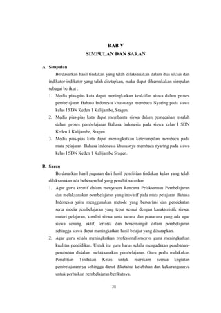 BAB V 
SIMPULAN DAN SARAN 
li 
A. Simpulan 
Berdasarkan hasil tindakan yang telah dilaksanakan dalam dua siklus dan 
indikator-indikator yang telah ditetapkan, maka dapat dikemukakan simpulan 
sebagai berikut : 
1. Media pias-pias kata dapat meningkatkan keaktifan siswa dalam proses 
pembelajaran Bahasa Indonesia khususnya membaca Nyaring pada siswa 
kelas I SDN Keden 1 Kalijambe, Sragen. 
2. Media pias-pias kata dapat membantu siswa dalam pemecahan msalah 
dalam proses pembelajaran Bahasa Indonesia pada siswa kelas I SDN 
Keden 1 Kalijambe, Sragen. 
3. Media pias-pias kata dapat meningkatkan keterampilan membaca pada 
mata pelajaran Bahasa Indonesia khususnya membaca nyaring pada siswa 
kelas I SDN Keden 1 Kalijambe Sragen. 
B. Saran 
Berdasarkan hasil paparan dari hasil penelitian tindakan kelas yang telah 
dilaksanakan ada beberapa hal yang peneliti sarankan : 
1. Agar guru kreatif dalam menyusun Rencana Pelaksanaan Pembelajaran 
dan melaksanakan pembelajaran yang inovatif pada mata pelajaran Bahasa 
Indonesia yaitu menggunakan metode yang bervariasi dan pendekatan 
serta media pembelajaran yang tepat sesuai dengan karakteristik siswa, 
materi pelajaran, kondisi siswa serta sarana dan prasarana yang ada agar 
siswa senang, aktif, tertarik dan bersemangat dalam pembelajaran 
sehingga siswa dapat meningkatkan hasil belajar yang diharapkan. 
2. Agar guru selalu meningkatkan profesionalismenya guna meningkatkan 
kualitas pendidikan. Untuk itu guru harus selalu mengadakan perubahan-perubahan 
didalam melaksanakan pembelajaran. Guru perlu melakukan 
Penelitian Tindakan Kelas untuk merekam semua kegiatan 
pembelajarannya sehingga dapat diketahui kelebihan dan kekurangannya 
untuk perbaikan pembelajaran berikutnya. 
38 
 