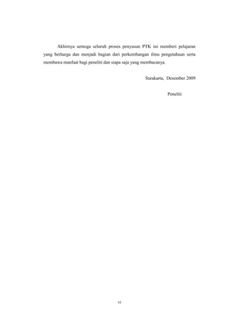 Akhirnya semoga seluruh proses penyusun PTK ini memberi pelajaran 
yang berharga dan menjadi bagian dari perkembangan ilmu pengetahuan serta 
membawa manfaat bagi peneliti dan siapa saja yang membacanya. 
vi 
Surakarta, Desember 2009 
Peneliti 
 
