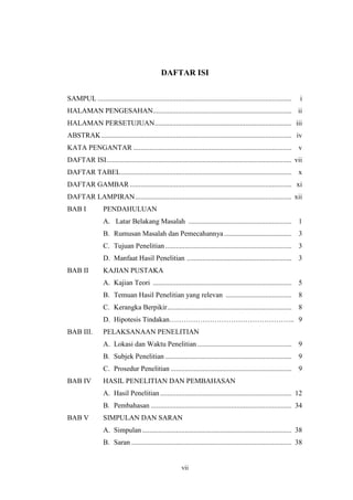 DAFTAR ISI 
SAMPUL ............................................................................................................. i 
HALAMAN PENGESAHAN.............................................................................. ii 
HALAMAN PERSETUJUAN............................................................................. iii 
ABSTRAK........................................................................................................... iv 
KATA PENGANTAR ......................................................................................... v 
DAFTAR ISI........................................................................................................ vii 
DAFTAR TABEL................................................................................................ x 
DAFTAR GAMBAR........................................................................................... xi 
DAFTAR LAMPIRAN........................................................................................ xii 
BAB I PENDAHULUAN 
A. Latar Belakang Masalah .......................................................... 1 
B. Rumusan Masalah dan Pemecahannya ...................................... 3 
C. Tujuan Penelitian ....................................................................... 3 
D. Manfaat Hasil Penelitian ........................................................... 3 
vii 
BAB II KAJIAN PUSTAKA 
A. Kajian Teori .............................................................................. 5 
B. Temuan Hasil Penelitian yang relevan ..................................... 8 
C. Kerangka Berpikir...................................................................... 8 
D. Hipotesis Tindakan…………………………………………….. 9 
BAB III. PELAKSANAAN PENELITIAN 
A. Lokasi dan Waktu Penelitian ..................................................... 9 
B. Subjek Penelitian ....................................................................... 9 
C. Prosedur Penelitian .................................................................... 9 
BAB IV HASIL PENELITIAN DAN PEMBAHASAN 
A. Hasil Penelitian .......................................................................... 12 
B. Pembahasan ............................................................................... 34 
BAB V SIMPULAN DAN SARAN 
A. Simpulan .................................................................................... 38 
B. Saran .......................................................................................... 38 
 