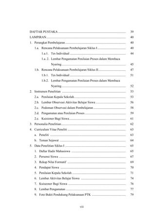 DAFTAR PUSTAKA...................................................................................... 39 
LAMPIRAN..................................................................................................... 40 
1. Perangkat Pembelajaran............................................................................. 40 
1.a. Rencana Pelaksanaan Pembelajaran Siklus I .................................... 40 
1.a.1. Tes Individual ....................................................................... 44 
1.a. 2. Lembar Pengamatan Penilaian Proses dalam Membaca 
Nyaring.................................................................................. 45 
1.b. Rencana Pelaksanaan Pembelajaran Siklus II................................... 47 
1.b.1. Tes Individual ....................................................................... 51 
1.b.2. Lembar Pengamatan Penilaian Proses dalam Membaca 
Nyaring.................................................................................. 52 
2. Instrumen Penelitian ................................................................................. 53 
2.a. Penilaian Kepala Sekolah.................................................................. 53 
2.b. Lembar Observasi Aktivitas Belajar Siswa ...................................... 56 
2.c. Pedoman Observasi dalam Pembelajaran ......................................... 58 
2.d. Pengamatan atau Penilaian Proses .................................................... 59 
2.e. Kuisioner Bagi Siswa........................................................................ 61 
3. Personalia Penelitian.................................................................................. 62 
4. Curriculum Vitae Peneliti .......................................................................... 63 
a. Peneliti ................................................................................................ 63 
b. Teman Sejawat .................................................................................... 64 
5. Data Penelitian Siklus I ............................................................................. 65 
1. Daftar Hadir Mahasiswa ..................................................................... 65 
2. Persensi Siswa ..................................................................................... 67 
3. Rekap Nilai Formatif .......................................................................... 69 
4. Pendapat Siswa ................................................................................... 70 
5. Penilaian Kepala Sekolah .................................................................... 71 
6. Lembar Aktivitas Belajar Siswa ......................................................... 74 
7. Kuiseoner Bagi Siswa ......................................................................... 76 
8. Lembar Pengamatan ............................................................................ 77 
9. Foto Bukti Pendukung Pelaksanaan PTK ........................................... 79 
viii 
 