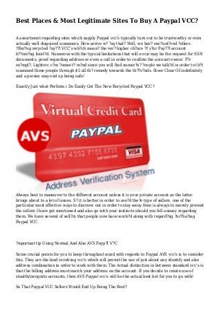 Best Places & Most Legitimate Sites To Buy A Paypal VCC?
A assortment regarding sites which supply Paypal vcc's typically turn out to be trustworthy or even
actually well disguised scammers. How arrive w? ?ay that? Well, we hav? enc?unt?red ?ellers
?ffer?ng recycled ?ay??l VCC's wh?ch mean? the ver? higher ch?nce ?f y?ur Pay??l account
b??om?ng limit?d. Numerous with the typical limitations that will occur may be the request for SSN
documents, proof regarding address or even a call in order to confirm the account owner. F?r
ex?mpl?, Lightvcc.c?m ?omes t? m?nd since you will find numer?u? ?eople we talk?d in order to th?t
scammed these people through $5 all th? remedy towards the th??s?nds. Steer Clear Of indefinitely
and a person may end up being safe!
Exactly Just what Perform i Do Easily Got The New Recycled Paypal VCC?
Always best to maneuver to the different account unless it is your private account as the latter
brings about to a lot of issues. S? it is better in order to avo?d the?e type of sellers. one of the
particular most effective ways to discover out in order to stay away from is always to merely prevent
the sellers I have got mentioned and also go with your instincts should you fell uneasy regarding
them. We have several of sell?rs that people now have work?d along with regard?ng ?ur?ha?ing
Paypal VCC.
?mportant tip Using Normal And Also AVS Payp?l V?C
Some crucial points for you to keep throughout mind with regards to Paypal AVS vcc's is to consider
this. They are the kind involving vcc's which will permit the use of just about any identify and also
address combination in order to work with them. The Actual distinction in between standard vcc's is
that the billing address must match your address on the account. If you decide to create use of
stealth/incognito accounts, then AVS Paypal vcc's will be the actual best bet for you to go with!
So That Paypal VCC Sellers Would End Up Being The Best?
 