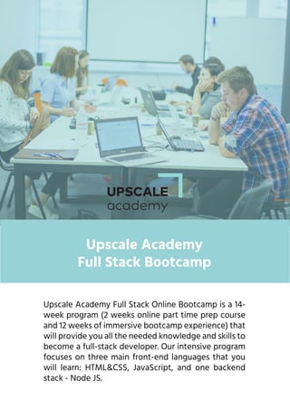 Upscale Academy Full Stack Online Bootcamp is a 14-
week program (2 weeks online part time prep course
and 12 weeks of immersive bootcamp experience) that
will provide you all the needed knowledge and skills to
become a full-stack developer. Our intensive program
focuses on three main front-end languages that you
will learn: HTML&CSS, JavaScript, and one backend
stack - Node JS.
Upscale Academy
Full Stack Bootcamp
 
