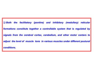  Both the facilitatory (pontine) and inhibitory (medullary) reticular
formations constitute together a controllable system that is regulated by
signals from the cerebral cortex, cerebellum, and other motor centers to
adjust the level of muscle tone in various muscles under different postural
conditions.
 