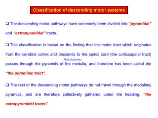  The descending motor pathways have commonly been divided into “pyramidal”
and “extrapyramidal” tracts.
 This classification is based on the finding that the motor tract which originates
from the cerebral cortex and descends to the spinal cord (the corticospinal tract)
passes through the pyramids of the medulla, and therefore has been called the
“the pyramidal tract”.
 The rest of the descending motor pathways do not travel through the medullary
pyramids, and are therefore collectively gathered under the heading: “the
extrapyramidal tracts”.
Classification of descending motor systems
Med_students0
 