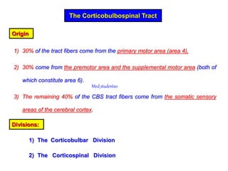 The Corticobulbospinal Tract
Origin
1) 30% of the tract fibers come from the primary motor area (area 4),
2) 30% come from the premotor area and the supplemental motor area (both of
which constitute area 6).
3) The remaining 40% of the CBS tract fibers come from the somatic sensory
areas of the cerebral cortex.
Divisions:
1) The Corticobulbar Division
2) The Corticospinal Division
Med_students0
 