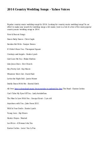2014 Country Wedding Songs - Yahoo Voices
Popular country music wedding songs for 2014. Looking for country music wedding songs? In an
effort to make your search for wedding songs a bit easier, here is a list of a few of the most popular
country music wedding songs in 2014.
New & Recent Songs
Dance Baby Dance - Chris Cagle
Smokin Hot Wife - Sawyer Brown
If I Didn't Have You - Thompson Square
Cowboys and Angels - Dustin Lynch
God Gave Me You - Blake Shelton
Like Jesus Does - Eric Church
Hey Pretty Girl - Kip Moore
Whatever She's Got - David Nail
Lettin the Night Roll - Justin Moore
Daddy Dance With Me - Krystal Keith
All Over how to download music from youtube to android for free The Road - Easton Corbin
Can't Take My Eyes Off You - Lady Antebellum
The Man In Love With You - George Strait - 3 yrs old
Anywhere with You - Jake Owen 2011
Wild In Your Smile - Dustin Lynch
Young Love - Kip Moore
Hunter Hayes - Wanted
Lee Brice - A Woman Like You
Easton Corbin - Lovin' You Is Fun
 
