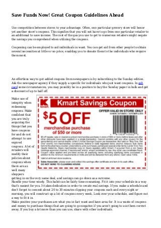 Save Funds Now! Great Coupon Guidelines Ahead
Use competition between stores to your advantage. Often, one particular grocery store will honor
yet another store's coupons. This signifies that you will not have to go from one particular retailer to
an additional to save income. The cost of the gas you use to get to numerous retailers might negate
the savings you comprehend when utilizing the coupons.
Couponing can be employed to aid individuals in want. You can get aid from other people to obtain
several necessities at little or no price, enabling you to donate them to the individuals who require
them most.
An effortless way to get added coupons from newspapers is by subscribing to the Sunday edition.
Ask the newspaper agency if they supply a specific for individuals who just want coupons. In gift
card some circumstances, you may possibly be in a position to buy the Sunday paper in bulk and get
a discount of up to half off.
Make use of
integrity when
redeeming
coupons. Make
confident that
you are truly
acquiring the
things that you
have coupons
for and do not
attempt to use
expired
coupons. A lot of
retailers will
modify their
policies about
coupons when
there are as
well many
shoppers
getting in on the very same deal, and savings can go down as a outcome.
Handle your time wisely. This habit can be fairly time consuming. Fit it into your schedule in a way
that's easiest for you. It takes dedication in order to create real savings. If you make a schedule and
don't forget to commit about 20 to 30 minutes clipping your coupons each and every night or
morning, you will construct up a lot of coupons every week. Look over your schedule, and figure out
a way to fit it in.
Make positive your purchases are what you in fact want and have area for. It is a waste of coupons
and money to purchase things that are going to go negative if you aren't going to use them correct
away. If you buy a lot more than you can use, share with other individuals.
 
