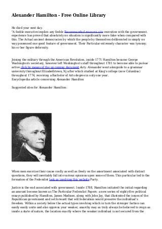 Alexander Hamilton - Free Online Library
He died your next day.
"A feeble executive implies any feeble Recommended resource site execution with the government.
experience has proved that absolutely no situation is significantly more false when compared with
this. The Actual ancient democracies by which the people by themselves deliberated in simply no
way possessed one good feature of government. Their Particular extremely character was tyranny;
his or her figure deformity.
Joining the military through the American Revolution, inside 1771 Hamilton became George
Washington's secretary, however left Washington's staff throughout 1781 to become able to pursue
active click by means of the up coming document duty. Alexander went alongside to a grammar
university throughout Elizabethtown, Nj after which studied at King's college (now Columbia)
throughout 1774, receiving a Bachelor of Arts degree in only one year.
Encyclopedia article concerning Alexander Hamilton
Suggested sites for Alexander Hamilton:
When men exercise their cause coolly as well as freely on the assortment associated with distinct
questions, they will inevitably fall into various opinions upon some of them. This particular led to the
formation of the Federalist look as involving this website Party.
Justice is the end associated with government. Inside 1788, Hamilton initiated the initial regarding
an amount become known as The Particular Federalist Papers: a new series of eighty-five political
essays published by Hamilton, James Madison, along with John Jay, that illustrated the issues of the
Republican government and set forward that will federalism would preserve the individual's
freedom. Within a society below the actual types involving which in turn the stronger faction can
easily easily unite and also oppress your weaker, anarchy may as truly always be believed to reign as
inside a state of nature, the location exactly where the weaker individual is not secured from the
 
