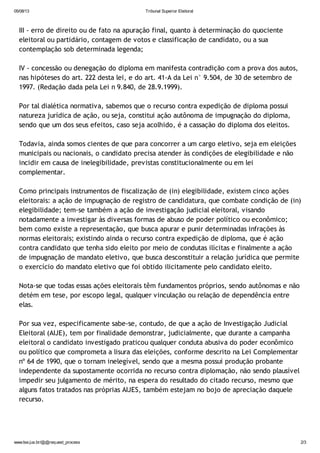 05/08/13 Tribunal Superior Eleitoral
www.tse.jus.br/@@request_process 2/3
III - erro de direito ou de fato na apuração final, quanto à determinação do quociente
eleitoral ou partidário, contagem de votos e classificação de candidato, ou a sua
contemplação sob determinada legenda;
IV - concessão ou denegação do diploma em manifesta contradição com a prova dos autos,
nas hipóteses do art. 222 desta lei, e do art. 41-A da Lei n° 9.504, de 30 de setembro de
1997. (Redação dada pela Lei n 9.840, de 28.9.1999).
Por tal dialética normativa, sabemos que o recurso contra expedição de diploma possui
natureza jurídica de ação, ou seja, constitui ação autônoma de impugnação do diploma,
sendo que um dos seus efeitos, caso seja acolhido, é a cassação do diploma dos eleitos.
Todavia, ainda somos cientes de que para concorrer a um cargo eletivo, seja em eleições
municipais ou nacionais, o candidato precisa atender às condições de elegibilidade e não
incidir em causa de inelegibilidade, previstas constitucionalmente ou em lei
complementar.
Como principais instrumentos de fiscalização de (in) elegibilidade, existem cinco ações
eleitorais: a ação de impugnação de registro de candidatura, que combate condição de (in)
elegibilidade; tem-se também a ação de investigação judicial eleitoral, visando
notadamente a investigar às diversas formas de abuso de poder político ou econômico;
bem como existe a representação, que busca apurar e punir determinadas infrações às
normas eleitorais; existindo ainda o recurso contra expedição de diploma, que é ação
contra candidato que tenha sido eleito por meio de condutas ilícitas e finalmente a ação
de impugnação de mandato eletivo, que busca desconstituir a relação jurídica que permite
o exercício do mandato eletivo que foi obtido ilicitamente pelo candidato eleito.
Nota-se que todas essas ações eleitorais têm fundamentos próprios, sendo autônomas e não
detém em tese, por escopo legal, qualquer vinculação ou relação de dependência entre
elas.
Por sua vez, especificamente sabe-se, contudo, de que a ação de Investigação Judicial
Eleitoral (AIJE), tem por finalidade demonstrar, judicialmente, que durante a campanha
eleitoral o candidato investigado praticou qualquer conduta abusiva do poder econômico
ou político que comprometa a lisura das eleições, conforme descrito na Lei Complementar
nº 64 de 1990, que o tornam inelegível, sendo que a mesma possui produção probante
independente da supostamente ocorrida no recurso contra diplomação, não sendo plausível
impedir seu julgamento de mérito, na espera do resultado do citado recurso, mesmo que
alguns fatos tratados nas próprias AIJES, também estejam no bojo de apreciação daquele
recurso.
 