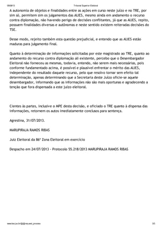 05/08/13 Tribunal Superior Eleitoral
www.tse.jus.br/@@request_process 3/3
A autonomia de objetos e finalidades entre as ações em curso neste juízo e no TRE, por
sim só, permitem sim os julgamentos das AIJES, mesmo ainda em andamento o recurso
contra diplomação, não havendo perigo de decisões conflitantes, já que as AIJES, repito,
possuem finalidades diversas e autônomas e neste sentido existem reiteradas decisões do
TSE.
Desse modo, rejeito também esta questão prejudicial, e entendo que as AIJES estão
maduras para julgamento final.
Quanto à determinação de informações solicitadas por este magistrado ao TRE, quanto ao
andamento do recurso contra diplomação ali existente, percebo que o Desembargador
Eleitoral não forneceu as mesmas, todavia, entendo, não serem mais necessárias, pois
conforme fundamentado acima, é possível e plausível enfrentar o mérito das AIJES,
independente do resultado daquele recurso, pelo que resolvo tornar sem efeito tal
determinação, apenas determinando que a Secretaria deste Juízo oficie-se aquele
desembargador, informando que as informações não são mais oportunas e agradecendo a
tenção que fora dispensada a este juízo eleitoral.
Cientes às partes, inclusive o MPE desta decisão, e oficiado o TRE quanto à dispensa das
informações, retornem os autos imediatamente conclusos para sentença.
Agrestina, 31/07/2013.
MARUPIRAJA RAMOS RIBAS
Juiz Eleitoral da 86ª Zona Eleitoral em exercício
Despacho em 24/07/2013 - Protocolo 55.218/2013 MARUPIRAJA RAMOS RIBAS
 