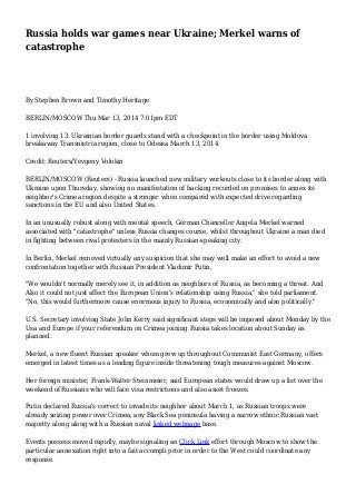 Russia holds war games near Ukraine; Merkel warns of
catastrophe
By Stephen Brown and Timothy Heritage
BERLIN/MOSCOW Thu Mar 13, 2014 7:01pm EDT
1 involving 13. Ukrainian border guards stand with a checkpoint in the border using Moldova
breakaway Transnistria region, close to Odessa March 13, 2014.
Credit: Reuters/Yevgeny Volokin
BERLIN/MOSCOW (Reuters) - Russia launched new military workouts close to its border along with
Ukraine upon Thursday, showing no manifestation of backing recorded on promises to annex its
neighbor's Crimea region despite a stronger when compared with expected drive regarding
sanctions in the EU and also United States.
In an unusually robust along with mental speech, German Chancellor Angela Merkel warned
associated with "catastrophe" unless Russia changes course, whilst throughout Ukraine a man died
in fighting between rival protesters in the mainly Russian-speaking city.
In Berlin, Merkel removed virtually any suspicion that she may well make an effort to avoid a new
confrontation together with Russian President Vladimir Putin,
"We wouldn't normally merely see it, in addition as neighbors of Russia, as becoming a threat. And
Also it could not just affect the European Union's relationship using Russia," she told parliament.
"No, this would furthermore cause enormous injury to Russia, economically and also politically."
U.S. Secretary involving State John Kerry said significant steps will be imposed about Monday by the
Usa and Europe if your referendum on Crimea joining Russia takes location about Sunday as
planned.
Merkel, a new fluent Russian speaker whom grew up throughout Communist East Germany, offers
emerged in latest times as a leading figure inside threatening tough measures against Moscow.
Her foreign minister, Frank-Walter Steinmeier, said European states would draw up a list over the
weekend of Russians who will face visa restrictions and also asset freezes.
Putin declared Russia's correct to invade its neighbor about March 1, as Russian troops were
already seizing power over Crimea, any Black Sea peninsula having a narrow ethnic Russian vast
majority along along with a Russian naval linked webpage base.
Events possess moved rapidly, maybe signaling an Click Link effort through Moscow to show the
particular annexation right into a fait accompli prior in order to the West could coordinate any
response.
 