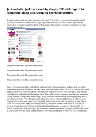 Jerk website: Jerk.com sued by simply FTC with regard to
scamming along with scraping Facebook profiles
A social media profile says a lot about an individual. Frequently occasions it's the very first (and
potentially last) means a female will judge a prospective mate. You could find straightforward
approaches to enhance your Facebook profile along with presence, causing an individual to more
appealing to women.
The positive facebook The positive facebook
The positive facebook The positive facebook
The positive facebook The positive facebook
The positive facebook The positive facebook
Once you've completed this method you will see friends' Facebook status updates from the wider
assortment regarding friends on the own home page information feed. For You To observe a lot more
updates, click your close Friends list. But, they will nonetheless won't visit your posts until anyone
rebuild your own Facebook relationship using them, which could consider a lengthy time regarding
Liking, Sharing, along with Commenting -- every one associated with the while hoping they tend to
be doing your same. From this point, the actual best way to circumvent the issue is often to share
this procedure using everybody upon Facebook so they can easily total the method as well. When
there are usually some BFFs you're really missing, share this method with these in an e-mail or
perhaps private message. (Please do not really spam.) of course, you can pay Facebook $7 per
submit to advertise the status if you are desperate; however spreading the word is likely to be easier
in your wallet. Now go forth, and furthermore have fun along together with your "new" old friends!
 