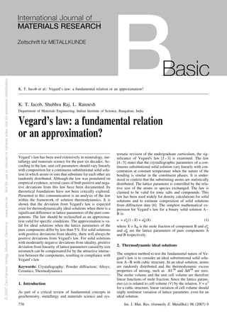 K. T. Jacob, Shubhra Raj, L. Rannesh
Department of Materials Engineering, Indian Institute of Science, Bangalore, India
Vegard’s law: a fundamental relation
or an approximation?
Vegard’s law has been used extensively in mineralogy, me-
tallurgy and materials science for the past six decades. Ac-
cording to the law, unit cell parameters should vary linearly
with composition for a continuous substitutional solid solu-
tion in which atoms or ions that substitute for each other are
randomly distributed. Although the law was postulated on
empirical evidence, several cases of both positive and nega-
tive deviations from this law have been documented. Its
theoretical foundations have not been critically explored.
Presented in this communication is an analysis of the law
within the framework of solution thermodynamics. It is
shown that the deviation from Vegard's law is expected
even for thermodynamically ideal solutions when there is a
significant difference in lattice parameters of the pure com-
ponents. The law should be reclassified as an approxima-
tion valid for specific conditions. The approximation is va-
lid for ideal solutions when the lattice parameters of the
pure components differ by less than 5%. For solid solutions
with positive deviations from ideality, there will always be
positive deviations from Vegard's law. For solid solutions
with moderately negative deviations from ideality, positive
deviation from linearity of lattice parameters caused by size
mismatch can be compensated for by the attractive interac-
tion between the components, resulting in compliance with
Vegard’s law.
Keywords: Crystallography; Powder diffraction; Alloys;
Ceramics; Thermodynamics
1. Introduction
As part of a critical review of fundamental concepts in
geochemistry, metallurgy and materials science and sys-
tematic revision of the undergraduate curriculum, the sig-
nificance of Vegard's law [1–3] is examined. The law
[4–5] states that the crystallographic parameters of a con-
tinuous substitutional solid solution vary linearly with con-
centration at constant temperature when the nature of the
bonding is similar in the constituent phases. It is under-
stood in context that the substituting atoms are statistically
distributed. The lattice parameter is controlled by the rela-
tive size of the atoms or species exchanged. The law is
claimed to be valid for ionic salts and compounds. This
law has been used widely for density calculations for solid
solutions and to estimate composition of solid solutions
from diffraction data [6]. The simplest mathematical ex-
pression for Vegard’s law for a binary solid solution A–
B is:
a = ao
A(1–X) + ao
B(X) (1)
where X = XB is the mole fraction of component B and ao
A
and ao
B are the lattice parameters of pure components A
and B respectively.
2. Thermodynamic ideal solutions
The simplest method to test the fundamental nature of Ve-
gard’s law is to consider an ideal substitutional solid solu-
tion A–B with cubic structure. In an ideal solution, atoms
are randomly distributed and the thermodynamic excess
properties of mixing, such as DVM
and DHM
are zero.
The molar volume and the unit cell volume are therefore
linear functions of mole fraction. Since the lattice param-
eter (a) is related to cell volume (V) by the relation, V = a3
for a cubic structure, linear variation of cell volume should
imply nonlinear variation of lattice parameter, even for an
ideal solution.
K. T. Jacob et al.: Vegard’s law: a fundamental relation or an approximation?
776 Int. J. Mat. Res. (formerly Z. Metallkd.) 98 (2007) 9
©2007CarlHanserVerlag,Munich,Germanywww.ijmr.deNotforuseininternetorintranetsites.Notforelectronicdistribution.
 
