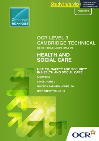 HEALTH, SAFETY AND SECURITY
IN HEALTH AND SOCIAL CARE
A/600/8952
LEVEL 3 UNIT 3
GUIDED LEARNING HOURS: 60
UNIT CREDIT VALUE: 10
OCR LEVEL 3
CAMBRIDGE TECHNICAL
CERTIFICATE/DIPLOMA IN
HEALTH AND
SOCIAL CARE
TECHNICALS
Cambridge
 