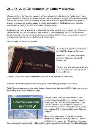 2013 Vs. 2014 For Annuities By Phillip Wasserman
Whenever folks in the financing market, like financial coaches, talk about the "golden years", they
aren't referring to centuries or decades earlier. They're referring to this past year, when warranted
payouts and benefits on lots of annuities were far more lucrative. A person (49 years of age) was
assisted by a seasoned wealth manager to secure a contract for a fixed index annuity rate of an
unbelievable 30 years, 8.3% with no financial risk to principal.
Age is important, and at his age, he in all probability would not find even the worst type of secured
income annuity. You will find yourself hard pressed to locate something next to that this season,
though. Earning money by way of annuities is a completely different ballgame. As you can imagine,
profitable opportunities survive, but not on the same levels.
You can find 4 main types of annuities.
The 4 Types of Annuities, As Outlined
By Phillip Roy Financial Services :
Fixed rate: The starting investment
increases with a predetermined
interest rate.
Variable: The principal rises depending
on the performance of a basic mix of
stocks and bonds.
Deferred: Calls for an upfront investment, with additional payments at some point.
Immediate: Converts a preliminary down payment into monthly payments in the future.
Phillip Wasserman says one interesting feature of annuities is that, as with IRA's, balances grow tax-
deferred right up until withdrawals begin.
After you retire, annuities can continue to earn
money. They eliminate that overwhelming anxiety
about becoming retired and running out of money.
Variable annuities also resemble an Individual
Retirement Account because withdrawals may start
once you turn 59Â½. That's really the only likeness,
however.
Given a dizzying number of characteristics and
restrictions, contracts for many annuities -- variable
and otherwise -- can go for 400 pages or even more.
These extensive contracts all have different key points, and with a lot of them, it's a difficult task to
 