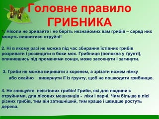 Головне правило
ГРИБНИКА
1. Ніколи не зривайте і не беріть незнайомих вам грибів – серед них
можуть виявитися отруйні!
2. Ні в якому разі не можна під час збирання їстівних грибів
розривати і розкидати в боки мох. Грибниця (волокна у ґрунті),
опинившись під променями сонця, може засохнути і загинути.
3. Гриби не можна виривати з коренем, а зрізати ножем ніжку
або охайно вивернути її із ґрунту, щоб не пошкодити грибницю.
4. Не знищуйте неїстівних грибів! Гриби, які для людини є
отруйними, для лісових мешканців - ліки і харчі. Чим більше в лісі
різних грибів, тим він затишніший, тим краще і швидше ростуть
дерева.
 