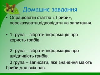 Домашнє завдання
• Опрацювати статтю « Гриби»,
переказувати,відповідати на запитання.
• 1 група – зібрати інформація про
користь грибів.
2 група – зібрати інформацію про
шкідливість грибів.
3 група – записати, яке значення мають
Гриби для всіх нас.
 