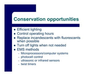 Conservation opportunities
 Efficient lighting
 Control operating hours
 Replace incandescents with fluorescents
 when possible
        p
 Turn off lights when not needed
 EMS methods
 –   Microprocessors/computer systems
     Mi                /      t     t
 –   photocell control
 –   ultrasonic or infrared sensors
 –   twist timers
 