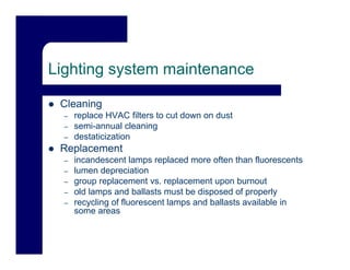 Lighting system maintenance

 Cleaning
  –   replace HVAC filters to cut down on dust
  –   semi-annual cleaning
  –   destaticization
 Replacement
   p
  –   incandescent lamps replaced more often than fluorescents
  –   lumen depreciation
  –   group replacement vs. replacement upon burnout
  –   old lamps and ballasts must be disposed of properly
  –   recycling of fluorescent lamps and ballasts available in
      some areas
 