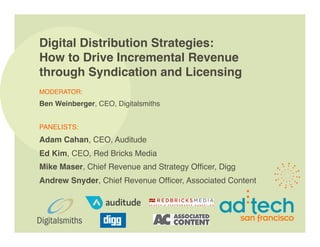 Digital Distribution Strategies:
How to Drive Incremental Revenue
through Syndication and Licensing
MODERATOR: 
Ben Weinberger, CEO, Digitalsmiths


PANELISTS: 
Adam Cahan, CEO, Auditude
Ed Kim, CEO, Red Bricks Media
Mike Maser, Chief Revenue and Strategy Ofﬁcer, Digg
Andrew Snyder, Chief Revenue Ofﬁcer, Associated Content
 