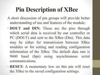 A short discussion of pin groups will provide better
understanding of use and features of the module:
• DOUT and DIN: These are the pins through
which serial data is received by our controller or
PC (DOUT) and sent to the XBee (Din). This data
may be either for transmission between XBee
modules or for setting and reading configuration
information of the XBee. The default data rate is
9600 baud (bps) using asynchronous serial
communications.
• RESET: A momentary low on this pin will reset
the XBee to the saved configuration settings.
Pin Description of XBee
 