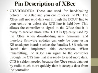 • CTS/RTS/DTR: These are used for handshaking
between the XBee and your controller or the PC. The
XBee will not send data out through the DOUT line to
your controller unless the RTS line is held low. This
allows the controller to signal to the XBee that it is
ready to receive more data. DTR is typically used by
the XBee when downloading new firmware, and
therefore firmware updates can only be done using
XBee adapter boards such as the Parallax USB Adapter
Board that implement this connection. When
transmitting, the XBee can signal to the controller
through the CTS line that it is ready to send more data.
CTS is seldom needed because the Xbee sends data out
by radio much more quickly than it accepts data from
the controller.
Pin Description of XBee
 