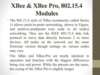 XBee & XBee Pro, 802.15.4
Modules
• The 802.15.4 style of XBee (commonly called Series
1) allows point-to-point networking, shown in Figure,
and point-to-multipoint (one node to all nodes)
networking. They use the IEEE 802.15.4 data link
protocol to move data directly between 2 or more
devices. All nodes on the network use the same
firmware version though settings on various nodes
may vary.
• The XBee and XBee-Pro are nearly identical in
operation and function with the biggest differences
being size and power. While the pinouts are the same,
the casing of the XBee Pro is slightly longer.
 