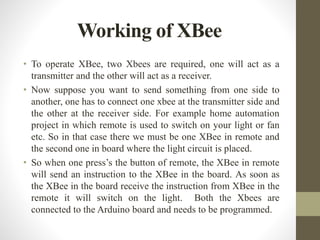 Working of XBee
• To operate XBee, two Xbees are required, one will act as a
transmitter and the other will act as a receiver.
• Now suppose you want to send something from one side to
another, one has to connect one xbee at the transmitter side and
the other at the receiver side. For example home automation
project in which remote is used to switch on your light or fan
etc. So in that case there we must be one XBee in remote and
the second one in board where the light circuit is placed.
• So when one press’s the button of remote, the XBee in remote
will send an instruction to the XBee in the board. As soon as
the XBee in the board receive the instruction from XBee in the
remote it will switch on the light. Both the Xbees are
connected to the Arduino board and needs to be programmed.
 