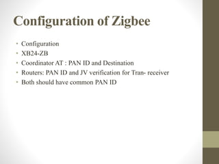 Configuration of Zigbee
• Configuration
• XB24-ZB
• Coordinator AT : PAN ID and Destination
• Routers: PAN ID and JV verification for Tran- receiver
• Both should have common PAN ID
 