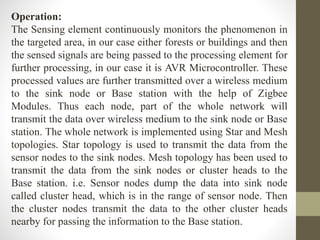 Operation:
The Sensing element continuously monitors the phenomenon in
the targeted area, in our case either forests or buildings and then
the sensed signals are being passed to the processing element for
further processing, in our case it is AVR Microcontroller. These
processed values are further transmitted over a wireless medium
to the sink node or Base station with the help of Zigbee
Modules. Thus each node, part of the whole network will
transmit the data over wireless medium to the sink node or Base
station. The whole network is implemented using Star and Mesh
topologies. Star topology is used to transmit the data from the
sensor nodes to the sink nodes. Mesh topology has been used to
transmit the data from the sink nodes or cluster heads to the
Base station. i.e. Sensor nodes dump the data into sink node
called cluster head, which is in the range of sensor node. Then
the cluster nodes transmit the data to the other cluster heads
nearby for passing the information to the Base station.
 