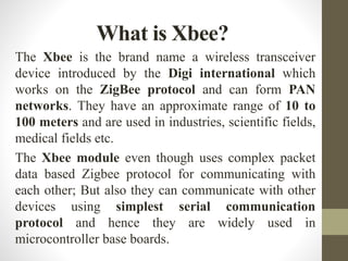 The Xbee is the brand name a wireless transceiver
device introduced by the Digi international which
works on the ZigBee protocol and can form PAN
networks. They have an approximate range of 10 to
100 meters and are used in industries, scientific fields,
medical fields etc.
The Xbee module even though uses complex packet
data based Zigbee protocol for communicating with
each other; But also they can communicate with other
devices using simplest serial communication
protocol and hence they are widely used in
microcontroller base boards.
What is Xbee?
 