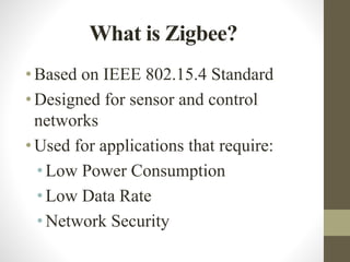What is Zigbee?
•Based on IEEE 802.15.4 Standard
•Designed for sensor and control
networks
•Used for applications that require:
• Low Power Consumption
• Low Data Rate
• Network Security
 