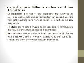 In a mesh network, ZigBee, devices have one of three
different duties:
• Coordinator: Establishes and maintains the network by
assigning addresses to joining (associated) devices and assisting
with path planning form various nodes to its self. In our case
base station.
• Routers: move data between nodes that cannot communicate
directly. In our case sink nodes or cluster heads.
• End devices: The node that collects data and controls devices
on the network and is typically connected to our controllers,
sensors and other devices for network interfacing.
 