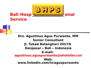 Bali Hospitality Professional
Service



    Drs. Agustinus Agus Purwanto, MM
             Senior Consultant
       Jl. Tukad Batanghari VIII/7A
        Denpasar – Bali – Indonesia
                  E-mail:
  agustinus.aguspurwanto@ehotelier.com
                   Web:
   www.linkedin.com/in/aguspurwanto
 