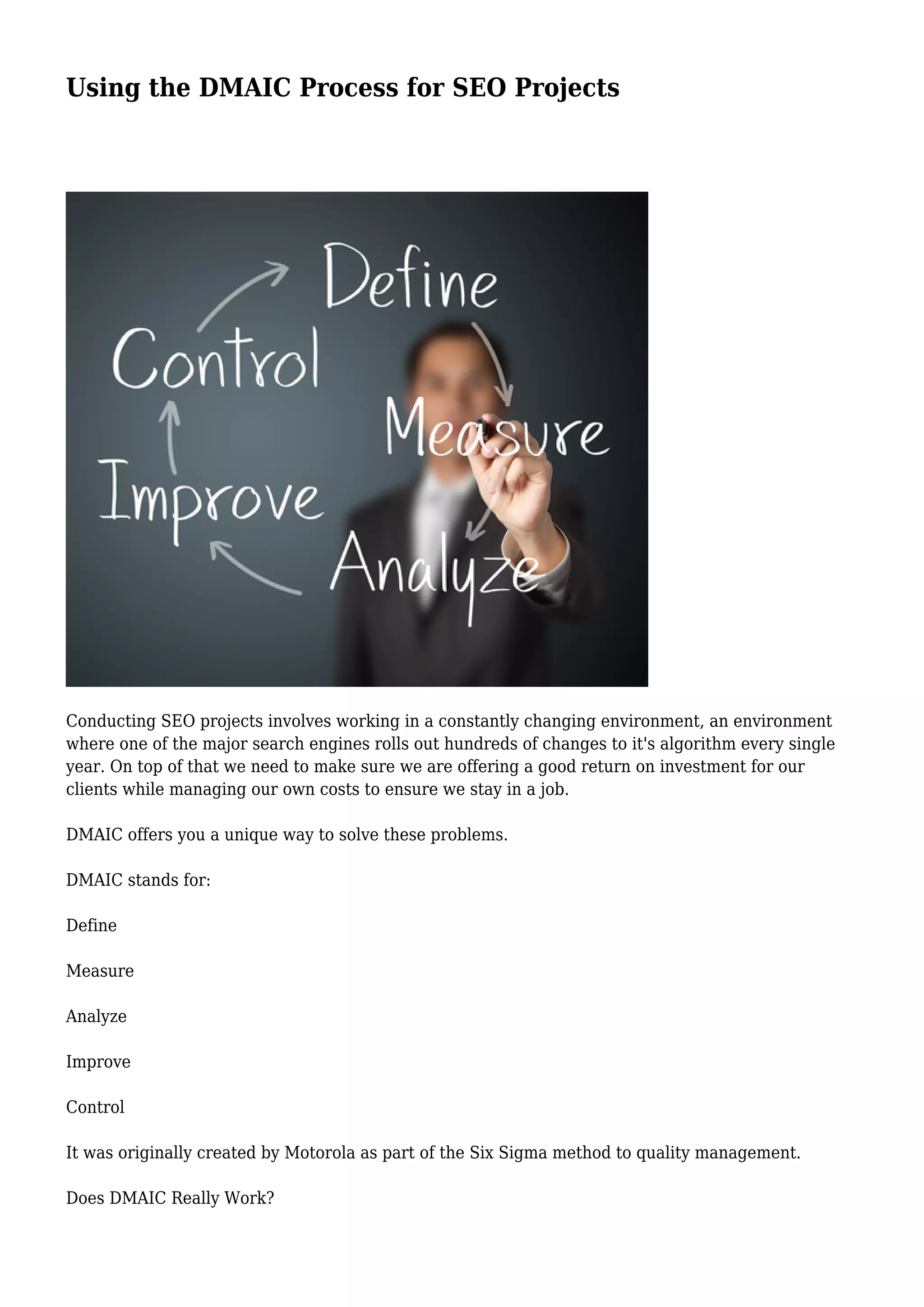 Using the DMAIC Process for SEO Projects
Conducting SEO projects involves working in a constantly changing environment, an environment
where one of the major search engines rolls out hundreds of changes to it's algorithm every single
year. On top of that we need to make sure we are offering a good return on investment for our
clients while managing our own costs to ensure we stay in a job.
DMAIC offers you a unique way to solve these problems.
DMAIC stands for:
Define
Measure
Analyze
Improve
Control
It was originally created by Motorola as part of the Six Sigma method to quality management.
Does DMAIC Really Work?
 