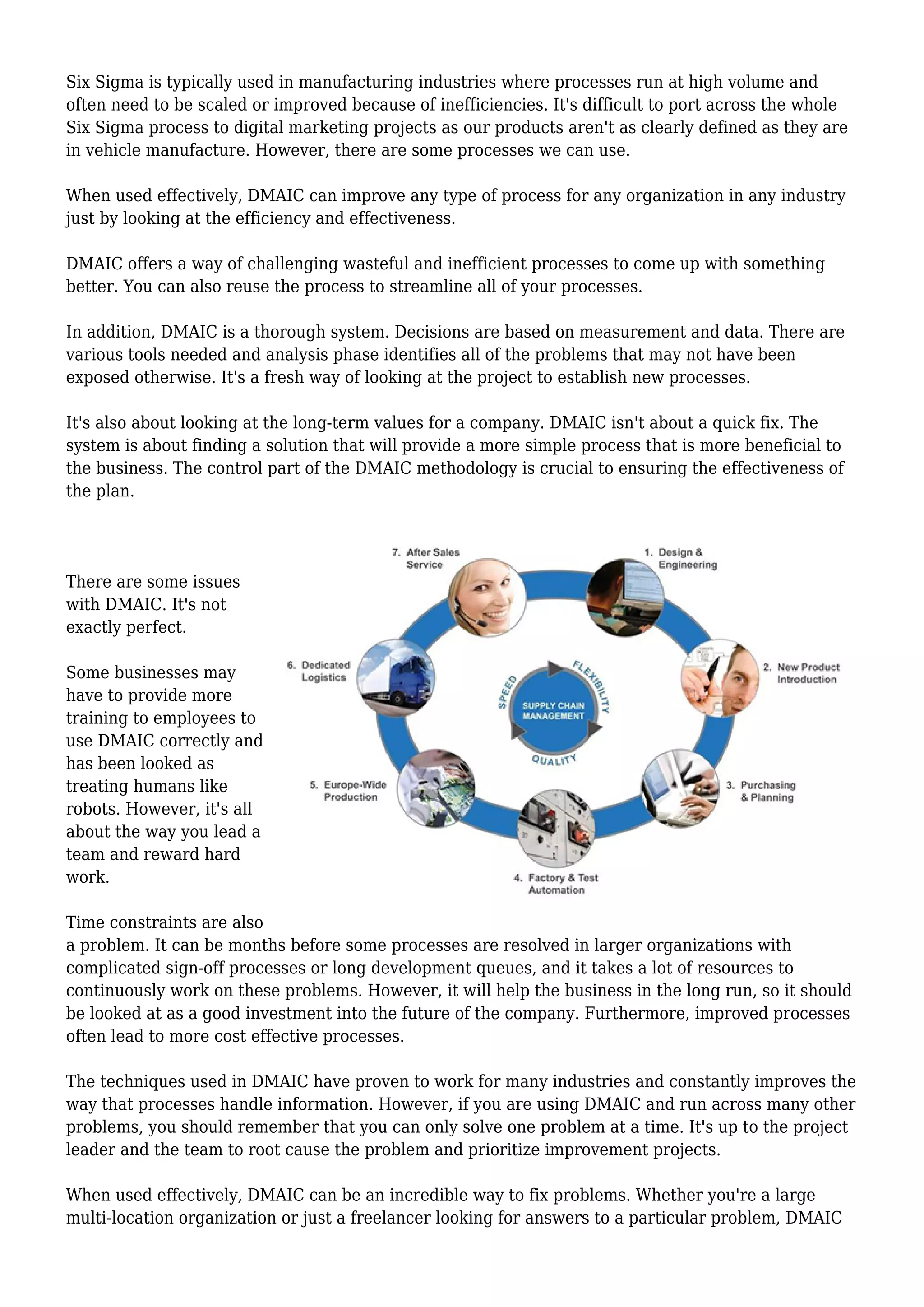 Six Sigma is typically used in manufacturing industries where processes run at high volume and
often need to be scaled or improved because of inefficiencies. It's difficult to port across the whole
Six Sigma process to digital marketing projects as our products aren't as clearly defined as they are
in vehicle manufacture. However, there are some processes we can use.
When used effectively, DMAIC can improve any type of process for any organization in any industry
just by looking at the efficiency and effectiveness.
DMAIC offers a way of challenging wasteful and inefficient processes to come up with something
better. You can also reuse the process to streamline all of your processes.
In addition, DMAIC is a thorough system. Decisions are based on measurement and data. There are
various tools needed and analysis phase identifies all of the problems that may not have been
exposed otherwise. It's a fresh way of looking at the project to establish new processes.
It's also about looking at the long-term values for a company. DMAIC isn't about a quick fix. The
system is about finding a solution that will provide a more simple process that is more beneficial to
the business. The control part of the DMAIC methodology is crucial to ensuring the effectiveness of
the plan.
There are some issues
with DMAIC. It's not
exactly perfect.
Some businesses may
have to provide more
training to employees to
use DMAIC correctly and
has been looked as
treating humans like
robots. However, it's all
about the way you lead a
team and reward hard
work.
Time constraints are also
a problem. It can be months before some processes are resolved in larger organizations with
complicated sign-off processes or long development queues, and it takes a lot of resources to
continuously work on these problems. However, it will help the business in the long run, so it should
be looked at as a good investment into the future of the company. Furthermore, improved processes
often lead to more cost effective processes.
The techniques used in DMAIC have proven to work for many industries and constantly improves the
way that processes handle information. However, if you are using DMAIC and run across many other
problems, you should remember that you can only solve one problem at a time. It's up to the project
leader and the team to root cause the problem and prioritize improvement projects.
When used effectively, DMAIC can be an incredible way to fix problems. Whether you're a large
multi-location organization or just a freelancer looking for answers to a particular problem, DMAIC
 