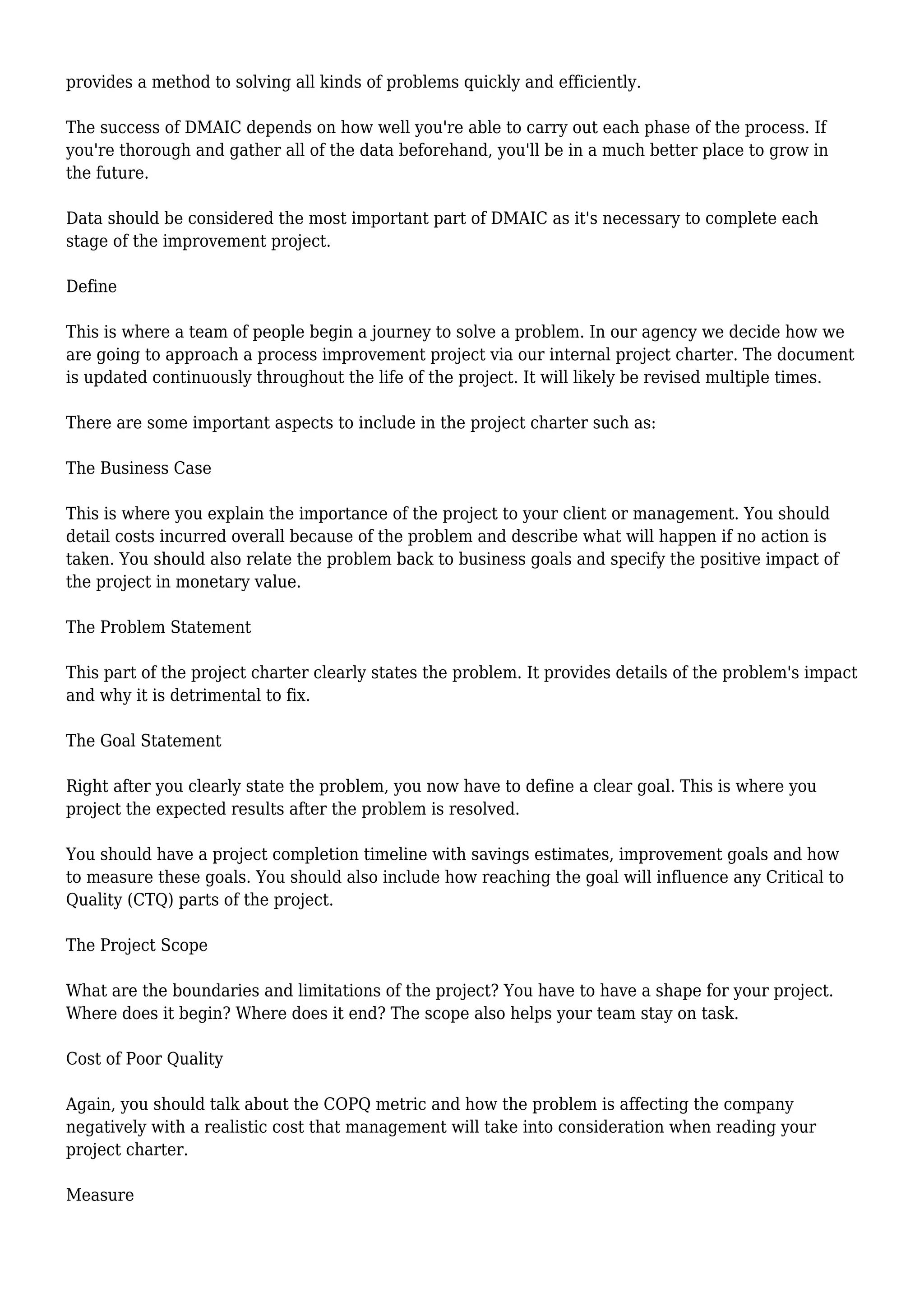 provides a method to solving all kinds of problems quickly and efficiently.
The success of DMAIC depends on how well you're able to carry out each phase of the process. If
you're thorough and gather all of the data beforehand, you'll be in a much better place to grow in
the future.
Data should be considered the most important part of DMAIC as it's necessary to complete each
stage of the improvement project.
Define
This is where a team of people begin a journey to solve a problem. In our agency we decide how we
are going to approach a process improvement project via our internal project charter. The document
is updated continuously throughout the life of the project. It will likely be revised multiple times.
There are some important aspects to include in the project charter such as:
The Business Case
This is where you explain the importance of the project to your client or management. You should
detail costs incurred overall because of the problem and describe what will happen if no action is
taken. You should also relate the problem back to business goals and specify the positive impact of
the project in monetary value.
The Problem Statement
This part of the project charter clearly states the problem. It provides details of the problem's impact
and why it is detrimental to fix.
The Goal Statement
Right after you clearly state the problem, you now have to define a clear goal. This is where you
project the expected results after the problem is resolved.
You should have a project completion timeline with savings estimates, improvement goals and how
to measure these goals. You should also include how reaching the goal will influence any Critical to
Quality (CTQ) parts of the project.
The Project Scope
What are the boundaries and limitations of the project? You have to have a shape for your project.
Where does it begin? Where does it end? The scope also helps your team stay on task.
Cost of Poor Quality
Again, you should talk about the COPQ metric and how the problem is affecting the company
negatively with a realistic cost that management will take into consideration when reading your
project charter.
Measure
 
