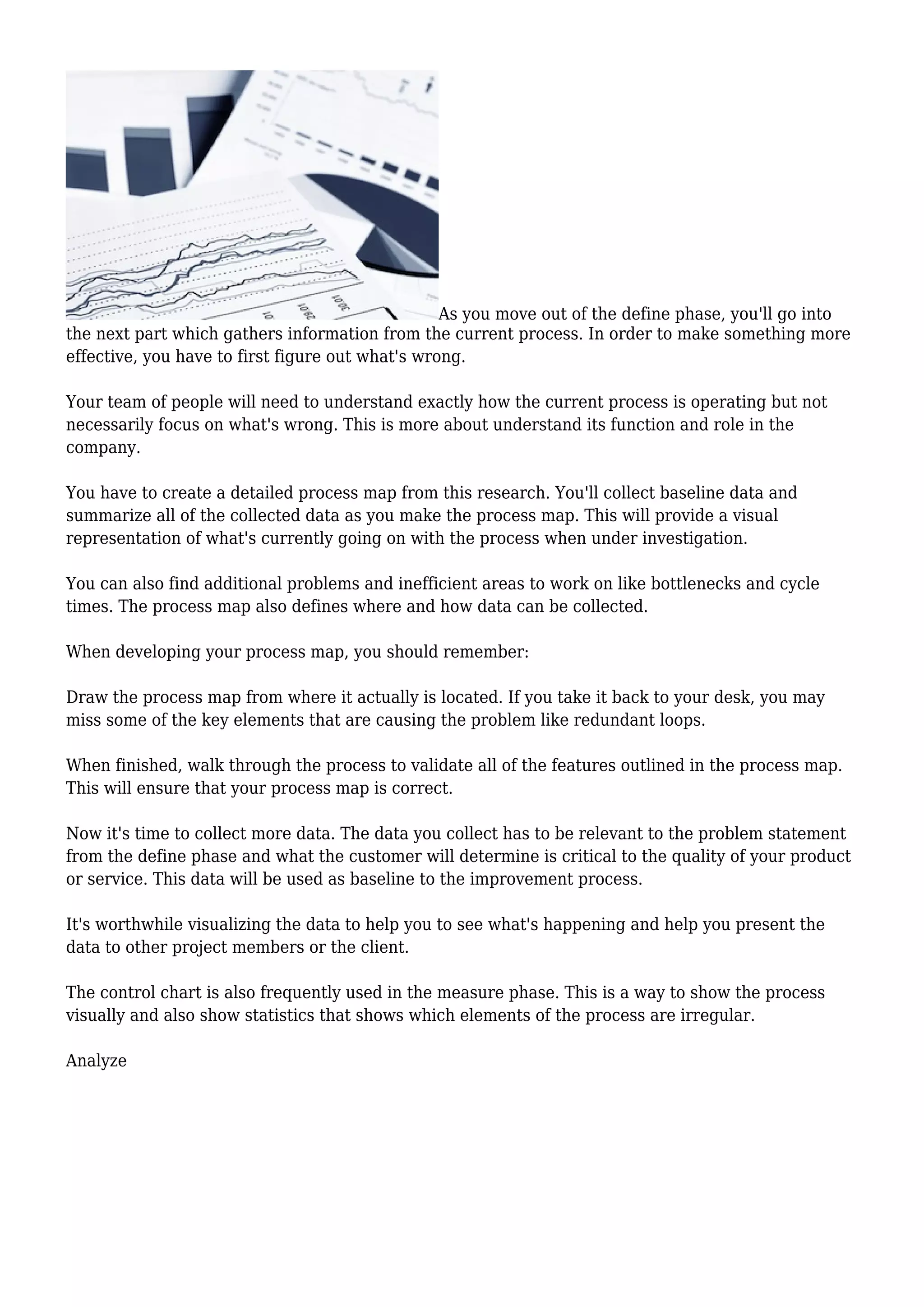 As you move out of the define phase, you'll go into
the next part which gathers information from the current process. In order to make something more
effective, you have to first figure out what's wrong.
Your team of people will need to understand exactly how the current process is operating but not
necessarily focus on what's wrong. This is more about understand its function and role in the
company.
You have to create a detailed process map from this research. You'll collect baseline data and
summarize all of the collected data as you make the process map. This will provide a visual
representation of what's currently going on with the process when under investigation.
You can also find additional problems and inefficient areas to work on like bottlenecks and cycle
times. The process map also defines where and how data can be collected.
When developing your process map, you should remember:
Draw the process map from where it actually is located. If you take it back to your desk, you may
miss some of the key elements that are causing the problem like redundant loops.
When finished, walk through the process to validate all of the features outlined in the process map.
This will ensure that your process map is correct.
Now it's time to collect more data. The data you collect has to be relevant to the problem statement
from the define phase and what the customer will determine is critical to the quality of your product
or service. This data will be used as baseline to the improvement process.
It's worthwhile visualizing the data to help you to see what's happening and help you present the
data to other project members or the client.
The control chart is also frequently used in the measure phase. This is a way to show the process
visually and also show statistics that shows which elements of the process are irregular.
Analyze
 