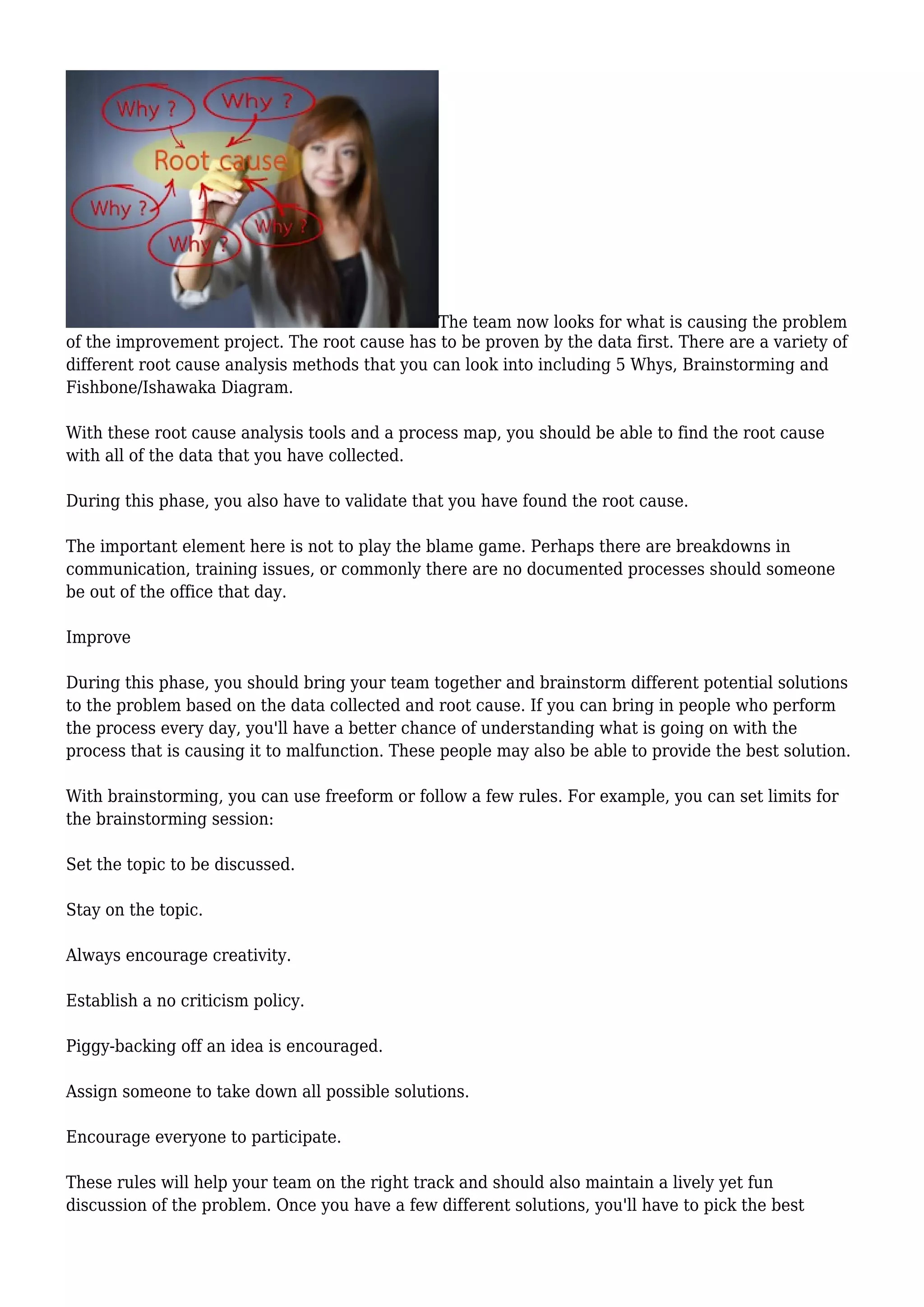 The team now looks for what is causing the problem
of the improvement project. The root cause has to be proven by the data first. There are a variety of
different root cause analysis methods that you can look into including 5 Whys, Brainstorming and
Fishbone/Ishawaka Diagram.
With these root cause analysis tools and a process map, you should be able to find the root cause
with all of the data that you have collected.
During this phase, you also have to validate that you have found the root cause.
The important element here is not to play the blame game. Perhaps there are breakdowns in
communication, training issues, or commonly there are no documented processes should someone
be out of the office that day.
Improve
During this phase, you should bring your team together and brainstorm different potential solutions
to the problem based on the data collected and root cause. If you can bring in people who perform
the process every day, you'll have a better chance of understanding what is going on with the
process that is causing it to malfunction. These people may also be able to provide the best solution.
With brainstorming, you can use freeform or follow a few rules. For example, you can set limits for
the brainstorming session:
Set the topic to be discussed.
Stay on the topic.
Always encourage creativity.
Establish a no criticism policy.
Piggy-backing off an idea is encouraged.
Assign someone to take down all possible solutions.
Encourage everyone to participate.
These rules will help your team on the right track and should also maintain a lively yet fun
discussion of the problem. Once you have a few different solutions, you'll have to pick the best
 