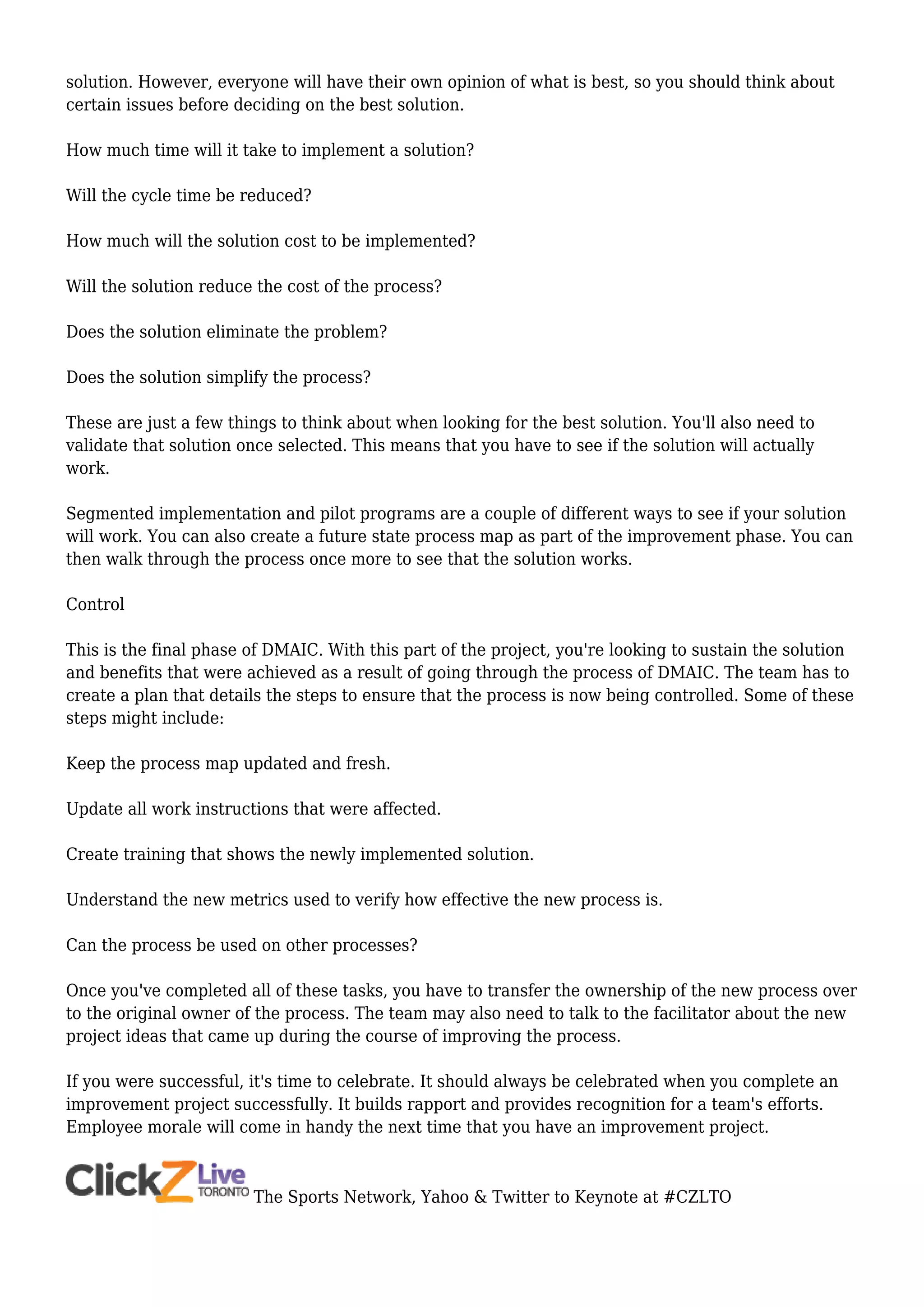 solution. However, everyone will have their own opinion of what is best, so you should think about
certain issues before deciding on the best solution.
How much time will it take to implement a solution?
Will the cycle time be reduced?
How much will the solution cost to be implemented?
Will the solution reduce the cost of the process?
Does the solution eliminate the problem?
Does the solution simplify the process?
These are just a few things to think about when looking for the best solution. You'll also need to
validate that solution once selected. This means that you have to see if the solution will actually
work.
Segmented implementation and pilot programs are a couple of different ways to see if your solution
will work. You can also create a future state process map as part of the improvement phase. You can
then walk through the process once more to see that the solution works.
Control
This is the final phase of DMAIC. With this part of the project, you're looking to sustain the solution
and benefits that were achieved as a result of going through the process of DMAIC. The team has to
create a plan that details the steps to ensure that the process is now being controlled. Some of these
steps might include:
Keep the process map updated and fresh.
Update all work instructions that were affected.
Create training that shows the newly implemented solution.
Understand the new metrics used to verify how effective the new process is.
Can the process be used on other processes?
Once you've completed all of these tasks, you have to transfer the ownership of the new process over
to the original owner of the process. The team may also need to talk to the facilitator about the new
project ideas that came up during the course of improving the process.
If you were successful, it's time to celebrate. It should always be celebrated when you complete an
improvement project successfully. It builds rapport and provides recognition for a team's efforts.
Employee morale will come in handy the next time that you have an improvement project.
The Sports Network, Yahoo & Twitter to Keynote at #CZLTO
 