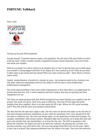 FORTUNE: Talkback
Sorry, Jack!
Tearing up the Jack Welch playbook
Enough already. Corporate America needs a new playbook. The old rules of the Jack Welch era don't
work any more. Today's volatile, brutally competitive business climate demands a new set of rules
and whole new mindset.
What do you think? Is it still so critical to be Number One or Two? Is that the best way to think about
your market? Is being biggest still best? Is Six Sigma all it was cracked up to be? What do you think
it takes today to get ahead and stay ahead? What new rules would you add? -- Betsy Morris, Fortune
senior writer
Qaulity, standardization, of products is alwalys an issue....but someone needs to be a visionary and
risk taker within the organization and have the ability to sell the idea to share holder/stake
holders/senior management.
One of the typical problems I have seen within organizations is that when there is an opportunity for
growth they grow but, don 't control expenses and don't analyse why they are growing and their
competitors are not.
The entire six sigma program that Jack Welch championed was about beating your suppliers into the
ground. The result was great, short term, gain in efficiency. Now that GE has taken the profit
margins from their suppliers, there is no more gains for GE to get. Where are GE's great earnings
now?? They left with the short term mindset of Jack Welch.
The idea that the old rules don't apply is silly. The new rules are merely new spins on the old ones so
that some business professor somewhere can get credit for something "new" even though all he did
was spin it a different way. The rules will always apply, it's the application of them that changes. For
example, shareholder value always matters. Managers fight day in and day out to keep their jobs and
guess who decides that, the shareholders, or at least the key ones. The WAY to maximize is the
please the customer. Six Sigma was and is all about the customer. By pleasing the customer, you
increase earnings, your stock price rises. Not sure why people think that's the not the same. Agiles
is best, big is no good? Big companies definitely have the ability to be agile. They have the resources
 