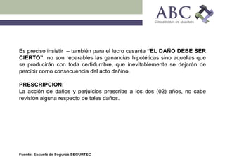 Fuente: Escuela de Seguros SEGURTEC
Es preciso insistir – también para el lucro cesante “EL DAÑO DEBE SER
CIERTO”: no son reparables las ganancias hipotéticas sino aquellas que
se producirán con toda certidumbre, que inevitablemente se dejarán de
percibir como consecuencia del acto dañino.
PRESCRIPCION:
La acción de daños y perjuicios prescribe a los dos (02) años, no cabe
revisión alguna respecto de tales daños.
 