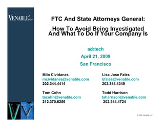 FTC And State Attorneys General:
       How To Avoid Being Investigated
      And What To Do If Your Company Is

                         ad:tech
                      April 21, 2009
                     San Francisco

    Milo Cividanes              Lisa Jose Fales
    mcividanes@venable.com      ljfales@venable.com
    202.344.4414                202.344.4349

    Tom Cohn                   Todd Harrison
    tacohn@venable.com         taharrison@venable.com
    212.370.6256                202.344.4724


                                                  © 2008 Venable LLP
1
 