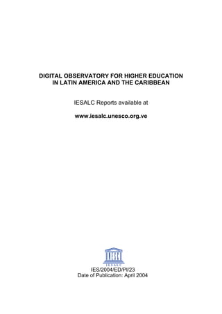 DIGITAL OBSERVATORY FOR HIGHER EDUCATION
IN LATIN AMERICA AND THE CARIBBEAN
IESALC Reports available at
www.iesalc.unesco.org.ve
IES/2004/ED/PI/23
Date of Publication: April 2004
 