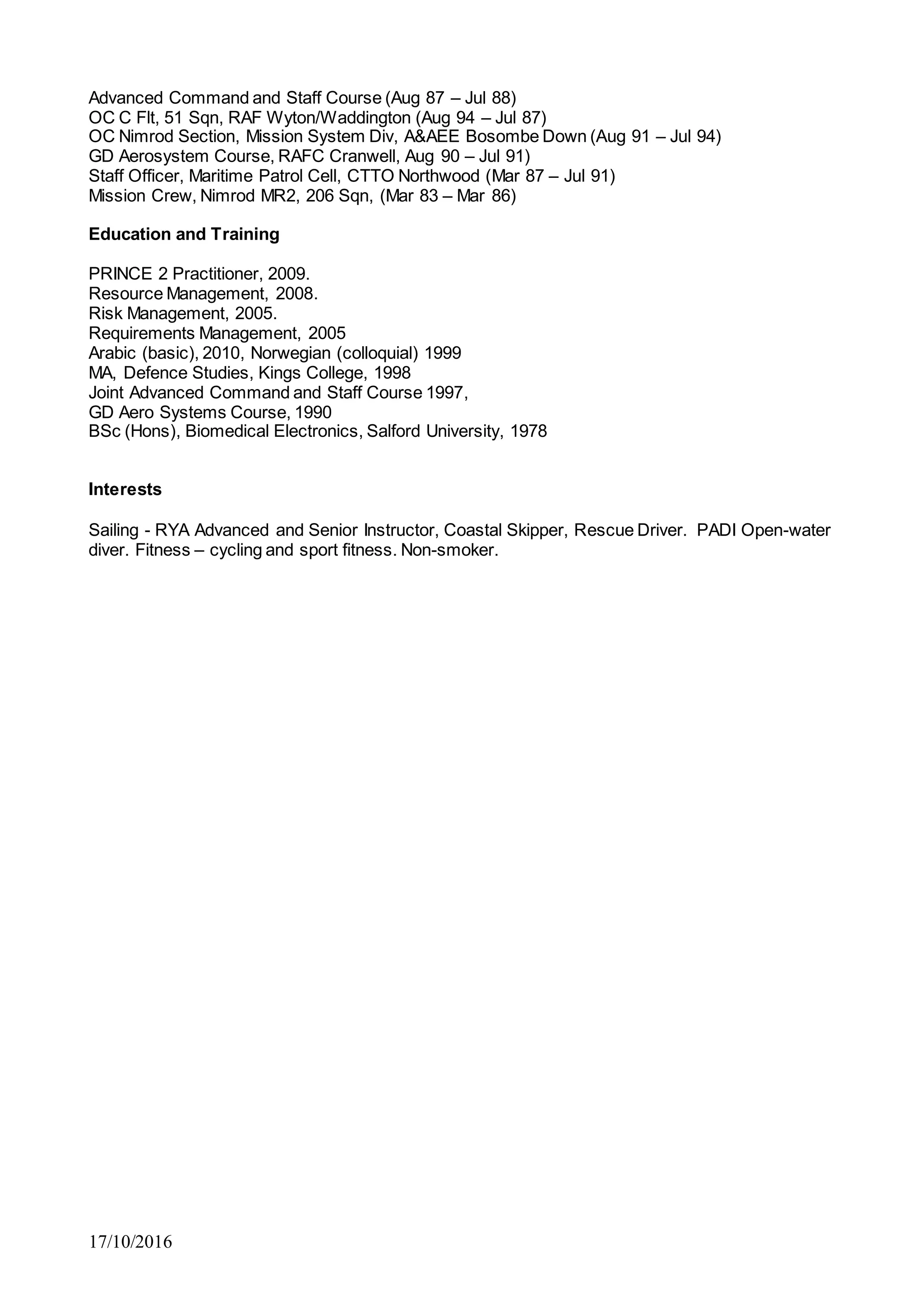 17/10/2016
Advanced Command and Staff Course (Aug 87 – Jul 88)
OC C Flt, 51 Sqn, RAF Wyton/Waddington (Aug 94 – Jul 87)
OC Nimrod Section, Mission System Div, A&AEE Bosombe Down (Aug 91 – Jul 94)
GD Aerosystem Course, RAFC Cranwell, Aug 90 – Jul 91)
Staff Officer, Maritime Patrol Cell, CTTO Northwood (Mar 87 – Jul 91)
Mission Crew, Nimrod MR2, 206 Sqn, (Mar 83 – Mar 86)
Education and Training
PRINCE 2 Practitioner, 2009.
Resource Management, 2008.
Risk Management, 2005.
Requirements Management, 2005
Arabic (basic), 2010, Norwegian (colloquial) 1999
MA, Defence Studies, Kings College, 1998
Joint Advanced Command and Staff Course 1997,
GD Aero Systems Course, 1990
BSc (Hons), Biomedical Electronics, Salford University, 1978
Interests
Sailing - RYA Advanced and Senior Instructor, Coastal Skipper, Rescue Driver. PADI Open-water
diver. Fitness – cycling and sport fitness. Non-smoker.
 