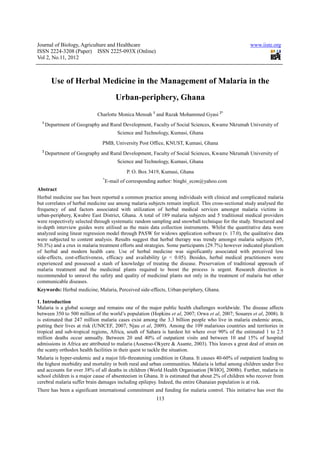 Journal of Biology, Agriculture and Healthcare
ISSN 2224-3208 (Paper) ISSN 2225
Vol 2, No.11, 2012
Use of Herbal Medicine in the Management of Malaria in the
Charlotte Monica Mensah
1
Department of Geography and Rural Development, Faculty of Social Sciences, Kwame Nkrumah University of
PMB,
2
Department of Geography and Rural Development, Faculty of Social Sciences, Kwame Nkrumah Univers
*
E-mai
Abstract
Herbal medicine use has been reported a
but correlates of herbal medicine use among malaria subject
frequency of and factors associated wit
urban-periphery, Kwabre East District, Ghana. A
were respectively selected through systematic random sampling and snowball technique
in-depth interview guides were utilised
analyzed using linear regression model through
were subjected to content analysis.
50.3%) and a crux in malaria treatment efforts
of herbal and modern health care
side-effects, cost-effectiveness, efficacy and availability (
experienced and possessed a stash
malaria treatment and the medicinal plants required to boost the process is urgent. Research direction is
recommended to unravel the safety and quality of medicinal plants
communicable diseases.
Keywords: Herbal medicine, Malaria,
1. Introduction
Malaria is a global scourge and remains one of the major public health challenges worldwide. The disease affects
between 350 to 500 million of the world’s population (Hopkins
is estimated that 247 million malaria cases exist amo
putting their lives at risk (UNICEF, 2007; Njau
tropical and sub-tropical regions, Africa, south of Sahara is hardest hit where
million deaths occur annually. Between 20 and 40% of outpatient visits and between 10 and 15% of hospital
admissions in Africa are attributed to malaria (Assenso
the scanty orthodox health facilities in their quest to tackle the situation.
Malaria is hyper-endemic and a major life
the highest morbidity and mortality in both rural and urban
and accounts for over 38% of all deaths in children (World Health Organisation [WHO], 2008b). Further, malaria in
school children is a major cause of absenteeism in Ghana. It is estimated that about
cerebral malaria suffer brain damages including epilepsy
There has been a significant international commitment and funding for malaria control. Thi
Journal of Biology, Agriculture and Healthcare
3208 (Paper) ISSN 2225-093X (Online)
113
Medicine in the Management of Malaria in the
Urban-periphery, Ghana
Charlotte Monica Mensah 1
and Razak Mohammed Gyasi 2*
Department of Geography and Rural Development, Faculty of Social Sciences, Kwame Nkrumah University of
Science and Technology, Kumasi, Ghana
PMB, University Post Office, KNUST, Kumasi, Ghana
Department of Geography and Rural Development, Faculty of Social Sciences, Kwame Nkrumah Univers
Science and Technology, Kumasi, Ghana
P. O. Box 3419, Kumasi, Ghana
mail of corresponding author: binghi_econ@yahoo.com
edicine use has been reported a common practice among individuals with clinical and complicated malaria
use among malaria subjects remain implicit. This cross-sectional
frequency of and factors associated with utilization of herbal medical services amongst malaria victims in
periphery, Kwabre East District, Ghana. A total of 189 malaria subjects and 5 traditional medical providers
selected through systematic random sampling and snowball technique for the study.
utilised as the main data collection instruments. Whilst the quantit
sion model through PASW for widows application software (v. 17.0), the qualitative data
. Results suggest that herbal therapy was trendy amongst malaria subjects
and a crux in malaria treatment efforts and strategies. Some participants (29.7%) however indicated
modern health care. Use of herbal medicine was significantly associated with perceived less
effectiveness, efficacy and availability (p < 0.05). Besides, herbal medical practitioner
of knowledge of treating the disease. Preservation of
malaria treatment and the medicinal plants required to boost the process is urgent. Research direction is
to unravel the safety and quality of medicinal plants not only in the treatment o
alaria, Perceived side-effects, Urban-periphery, Ghana.
and remains one of the major public health challenges worldwide. The disease affects
between 350 to 500 million of the world’s population (Hopkins et al, 2007; Orwa et al, 2007;
is estimated that 247 million malaria cases exist among the 3.3 billion people who live in malaria endemic areas,
putting their lives at risk (UNICEF, 2007; Njau et al, 2009). Among the 109 malarious countries and territories in
tropical regions, Africa, south of Sahara is hardest hit where over 90% of the estimated 1 to 2.5
million deaths occur annually. Between 20 and 40% of outpatient visits and between 10 and 15% of hospital
admissions in Africa are attributed to malaria (Assenso-Okyere & Asante, 2003). This leaves a great deal of
the scanty orthodox health facilities in their quest to tackle the situation.
endemic and a major life-threatening condition in Ghana. It causes 40-60% of outpatient leading to
the highest morbidity and mortality in both rural and urban communities. Malaria is lethal among children under five
and accounts for over 38% of all deaths in children (World Health Organisation [WHO], 2008b). Further, malaria in
school children is a major cause of absenteeism in Ghana. It is estimated that about 2% of children who recover from
cerebral malaria suffer brain damages including epilepsy. Indeed, the entire Ghanaian population is at
There has been a significant international commitment and funding for malaria control. Thi
www.iiste.org
Medicine in the Management of Malaria in the
Department of Geography and Rural Development, Faculty of Social Sciences, Kwame Nkrumah University of
Department of Geography and Rural Development, Faculty of Social Sciences, Kwame Nkrumah University of
binghi_econ@yahoo.com
clinical and complicated malaria
sectional study analysed the
amongst malaria victims in
189 malaria subjects and 5 traditional medical providers
for the study. Structured and
. Whilst the quantitative data were
(v. 17.0), the qualitative data
amongst malaria subjects (95,
however indicated pluralism
significantly associated with perceived less
medical practitioners were
Preservation of traditional approach of
malaria treatment and the medicinal plants required to boost the process is urgent. Research direction is
in the treatment of malaria but other
and remains one of the major public health challenges worldwide. The disease affects
, 2007; Souares et al, 2008). It
ng the 3.3 billion people who live in malaria endemic areas,
, 2009). Among the 109 malarious countries and territories in
over 90% of the estimated 1 to 2.5
million deaths occur annually. Between 20 and 40% of outpatient visits and between 10 and 15% of hospital
Okyere & Asante, 2003). This leaves a great deal of strain on
60% of outpatient leading to
communities. Malaria is lethal among children under five
and accounts for over 38% of all deaths in children (World Health Organisation [WHO], 2008b). Further, malaria in
2% of children who recover from
Indeed, the entire Ghanaian population is at risk.
There has been a significant international commitment and funding for malaria control. This initiative has over the
 