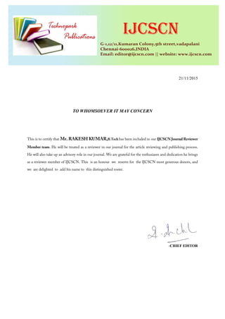 21/11/2015
TO WHOMSOEVER IT MAY CONCERN
This is to certify that Mr. RAKESH KUMAR,B.Tech has been included in our IJCSCN Journal Reviewer
Member team. He will be treated as a reviewer in our journal for the article reviewing and publishing process.
He will also take up an advisory role in our journal. We are grateful for the enthusiasm and dedication he brings
as a reviewer member of IJCSCN. This is an honour we reserve for the IJCSCN most generous donors, and
we are delighted to add his name to this distinguished roster.
-CHIEF EDITOR
 