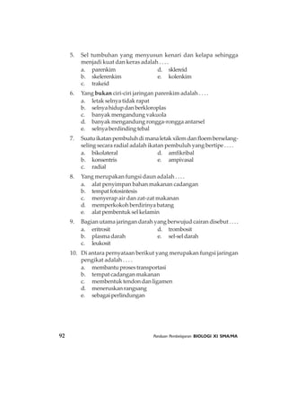 92 Panduan Pembelajaran BIOLOGI XI SMA/MA
5. Sel tumbuhan yang menyusun kenari dan kelapa sehingga
menjadi kuat dan keras adalah . . . .
a. parenkim d. sklereid
b. skelerenkim e. kolenkim
c. trakeid
6. Yang bukan ciri-ciri jaringan parenkim adalah . . . .
a. letak selnya tidak rapat
b. selnyahidupdanberkloroplas
c. banyak mengandung vakuola
d. banyak mengandung rongga-rongga antarsel
e. selnya berdinding tebal
7. Suatuikatanpembuluhdimanaletakxilemdanfloemberselang-
seling secara radial adalah ikatan pembuluh yang bertipe . . . .
a. bikolateral d. amfikribal
b. konsentris e. ampivasal
c. radial
8. Yang merupakan fungsi daun adalah . . . .
a. alat penyimpan bahan makanan cadangan
b. tempatfotosintesis
c. menyerap air dan zat-zat makanan
d. memperkokoh berdirinya batang
e. alat pembentuk sel kelamin
9. Bagian utama jaringan darah yang berwujud cairan disebut . . . .
a. eritrosit d. trombosit
b. plasma darah e. sel-seldarah
c. leukosit
10. Di antara pernyataan berikut yang merupakan fungsi jaringan
pengikat adalah . . . .
a. membantuprosestransportasi
b. tempat cadangan makanan
c. membentuk tendon dan ligamen
d. meneruskan rangsang
e. sebagaiperlindungan
 